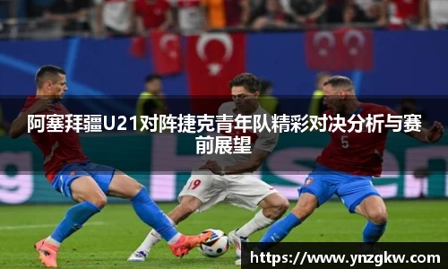 阿塞拜疆U21对阵捷克青年队精彩对决分析与赛前展望