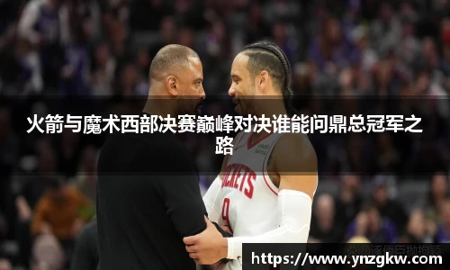 火箭与魔术西部决赛巅峰对决谁能问鼎总冠军之路