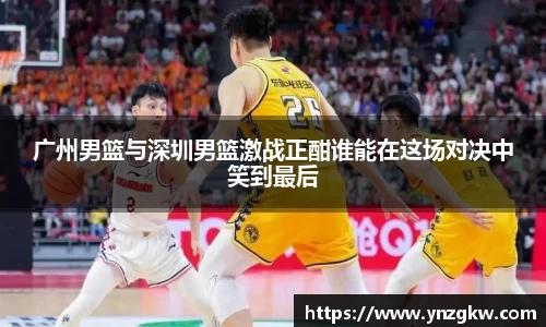 广州男篮与深圳男篮激战正酣谁能在这场对决中笑到最后